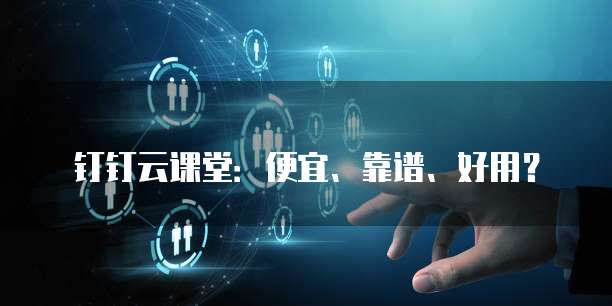 钉钉云课堂：便宜、靠谱、好用？