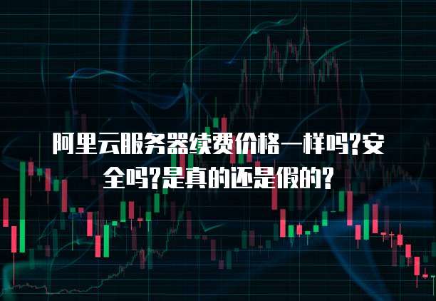 阿里云服务器续费价格一样吗?安全吗?是真的还是假的?
