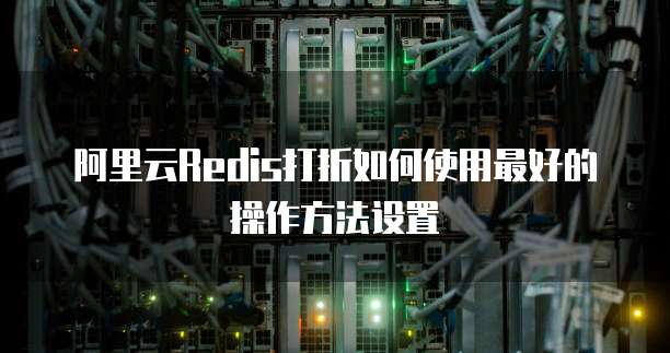 阿里云Redis打折如何使用最好的操作方法设置