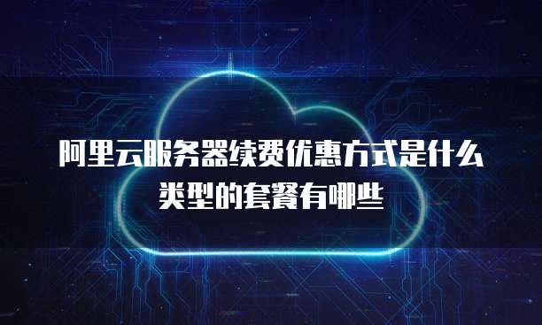 阿里云服务器续费优惠方式是什么类型的套餐有哪些