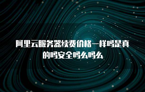 阿里云服务器续费价格一样吗是真的吗安全吗么吗么