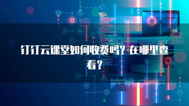 钉钉云课堂如何收费吗?在哪里查看?