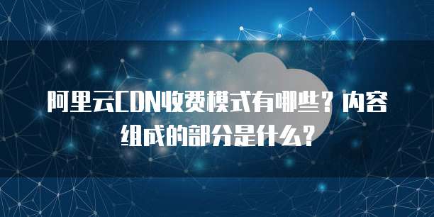 阿里云CDN收费模式有哪些?内容组成的部分是什么?