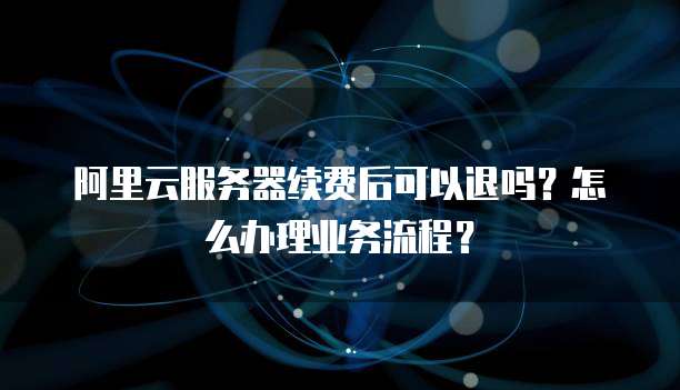 阿里云服务器续费后可以退吗?怎么办理业务流程?