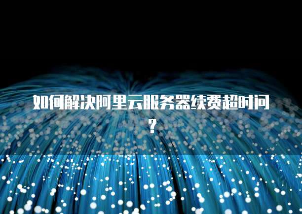 如何解决阿里云服务器续费超时问?