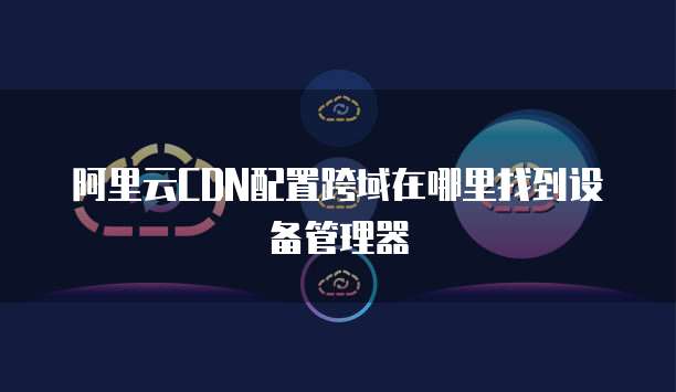 阿里云CDN配置跨域在哪里找到设备管理器