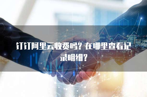 钉钉阿里云收费吗?在哪里查看记录明细?