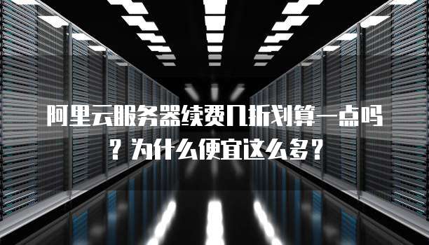 阿里云服务器续费几折划算一点吗?为什么便宜这么多?