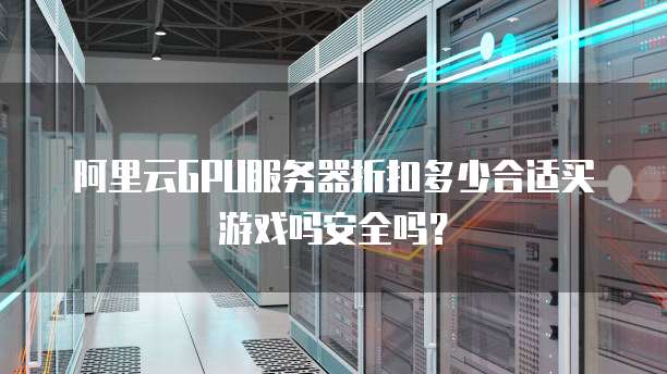 阿里云GPU服务器折扣多少合适买游戏吗安全吗?