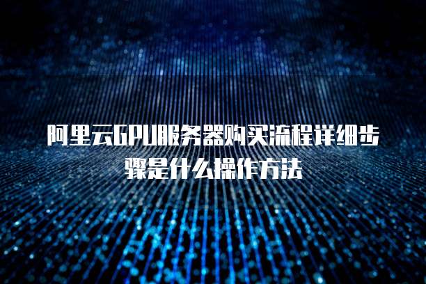 阿里云GPU服务器购买流程详细步骤是什么操作方法
