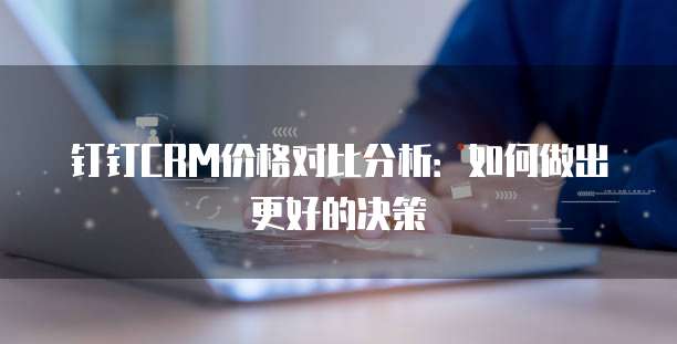 钉钉CRM价格对比分析：如何做出更好的决策