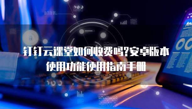 钉钉云课堂如何收费吗?安卓版本使用功能使用指南手册