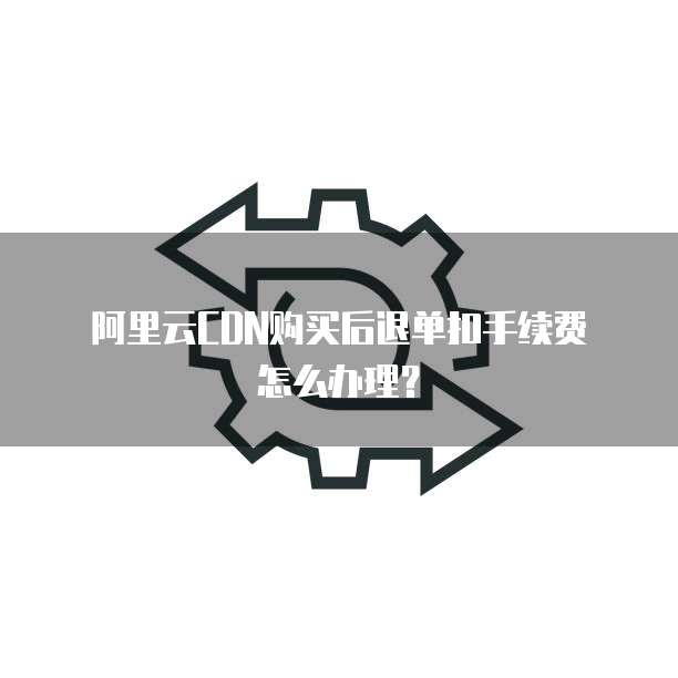 阿里云CDN购买后退单扣手续费怎么办理?
