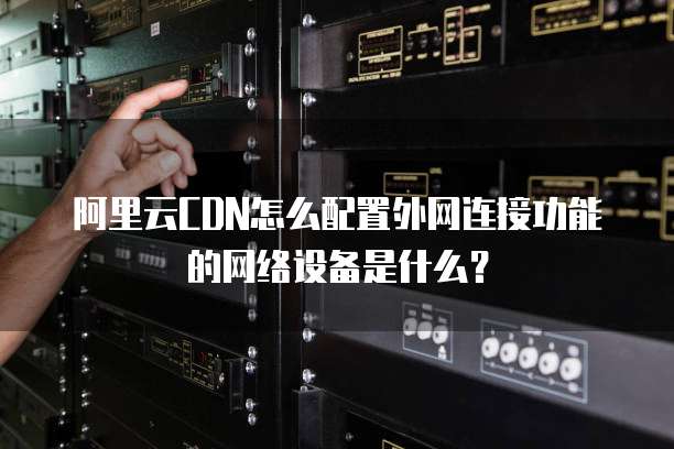 阿里云CDN怎么配置外网连接功能的网络设备是什么?