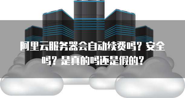 阿里云服务器会自动续费吗?安全吗?是真的吗还是假的?