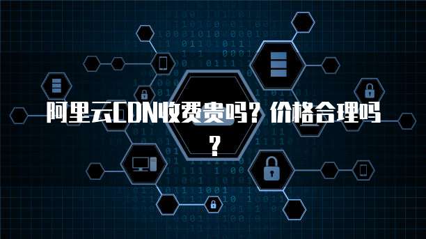 阿里云CDN收费贵吗？价格合理吗？