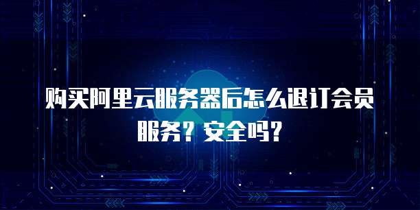 购买阿里云服务器后怎么退订会员服务?安全吗?