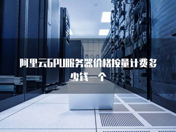 阿里云GPU服务器价格按量计费多少钱一个