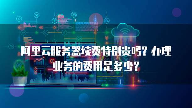 阿里云服务器续费特别贵吗?办理业务的费用是多少?