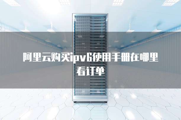 阿里云购买ipv6使用手册在哪里看订单