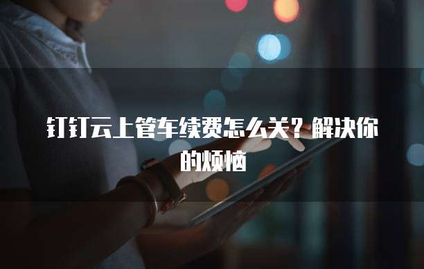 钉钉云上管车续费怎么关?解决你的烦恼