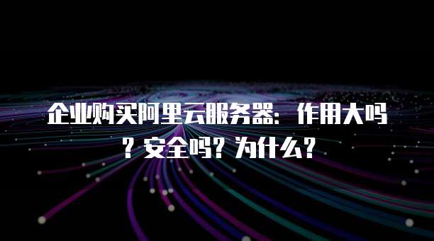 企业购买阿里云服务器:作用大吗?安全吗?为什么?