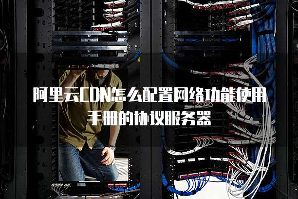 阿里云CDN怎么配置网络功能使用手册的协议服务器