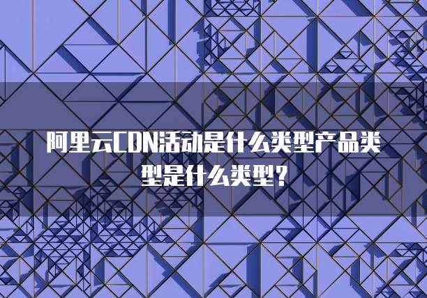 阿里云CDN活动是什么类型产品类型是什么类型?