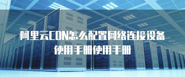 阿里云CDN怎么配置网络连接设备使用手册使用手册