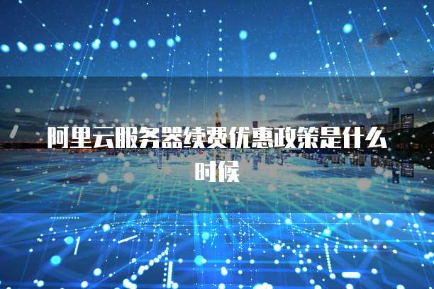 阿里云服务器续费优惠政策是什么时候