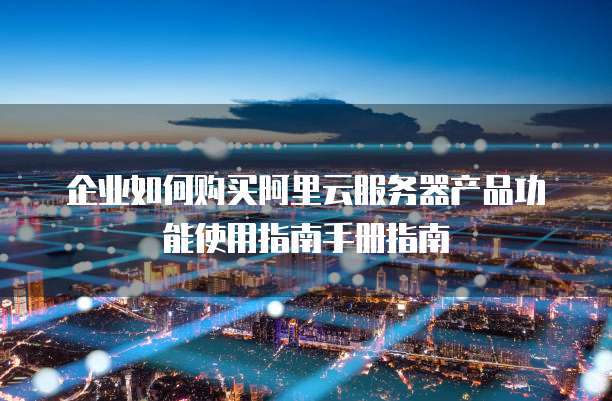 企业如何购买阿里云服务器产品功能使用指南手册指南