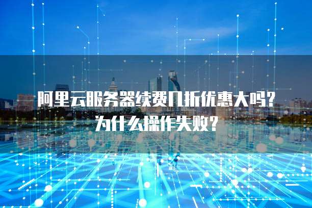 阿里云服务器续费几折优惠大吗?为什么操作失败?