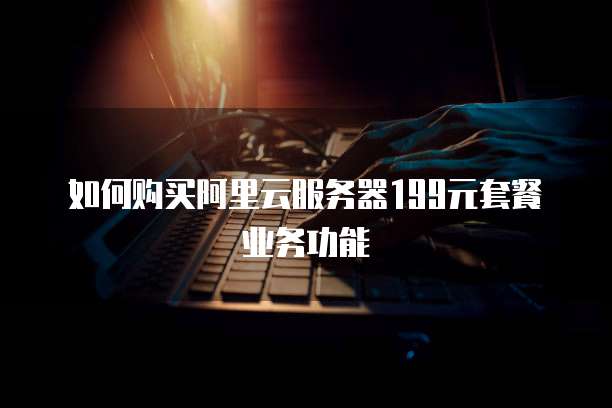如何购买阿里云服务器199元套餐业务功能