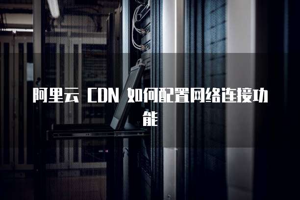 阿里云 CDN 如何配置网络连接功能