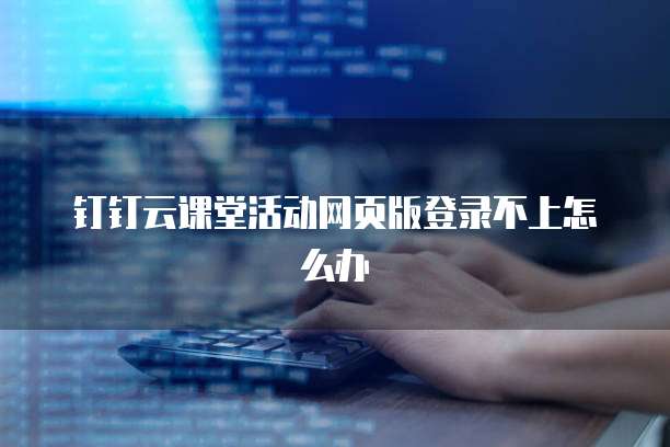 钉钉云课堂活动网页版登录不上怎么办