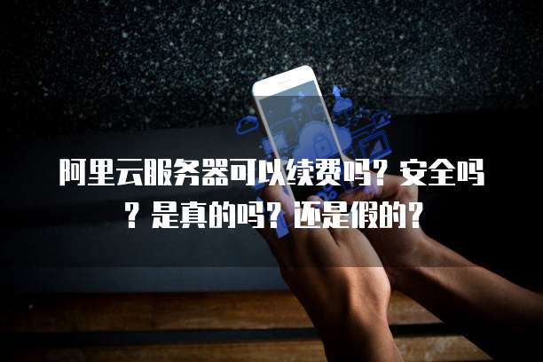 阿里云服务器可以续费吗?安全吗?是真的吗?还是假的?