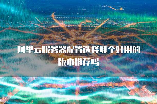 阿里云服务器配置选择哪个好用的版本推荐吗