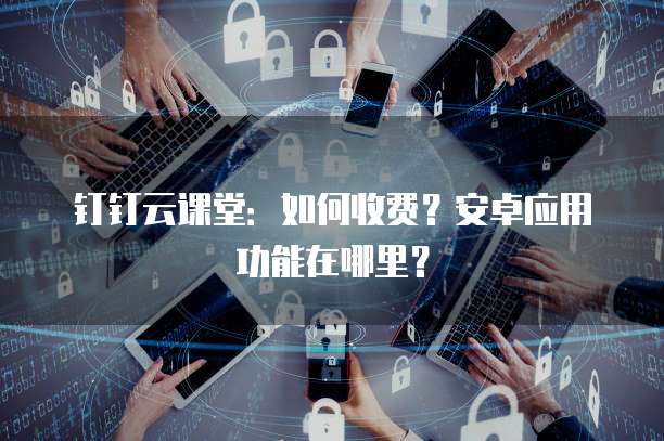 钉钉云课堂：如何收费？安卓应用功能在哪里？