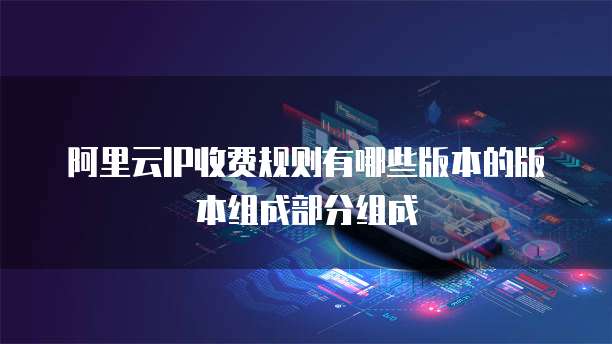 阿里云IP收费规则有哪些版本的版本组成部分组成