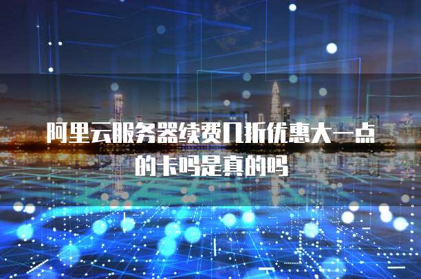阿里云服务器续费几折优惠大一点的卡吗是真的吗