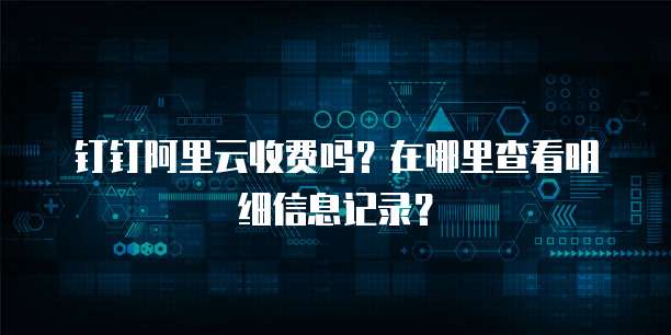 钉钉阿里云收费吗?在哪里查看明细信息记录?