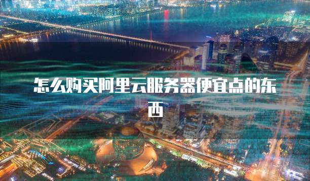 怎么购买阿里云服务器便宜点的东西