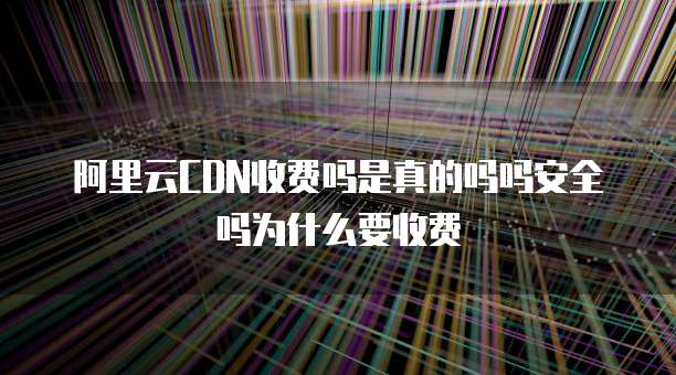 阿里云CDN收费吗是真的吗吗安全吗为什么要收费