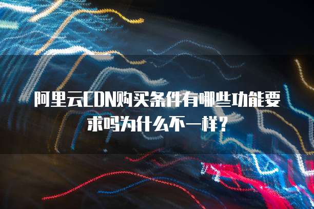 阿里云CDN购买条件有哪些功能要求吗为什么不一样?