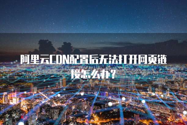 阿里云CDN配置后无法打开网页链接怎么办？