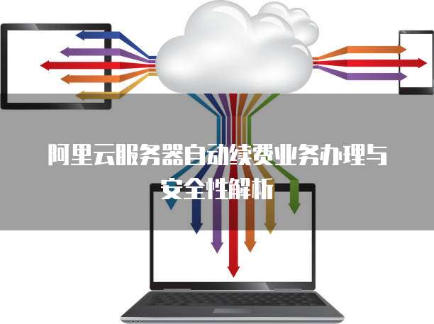 阿里云服务器自动续费业务办理与安全性解析