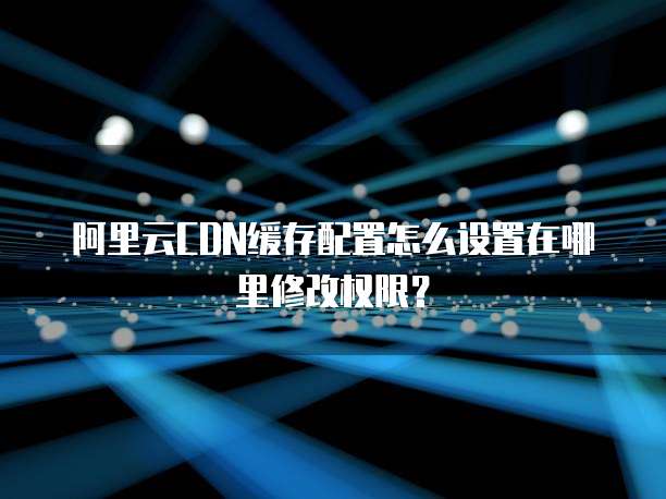 阿里云CDN缓存配置怎么设置在哪里修改权限?