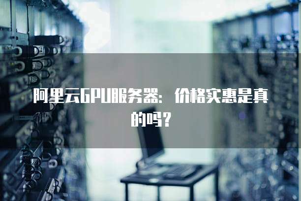 阿里云GPU服务器:价格实惠是真的吗?
