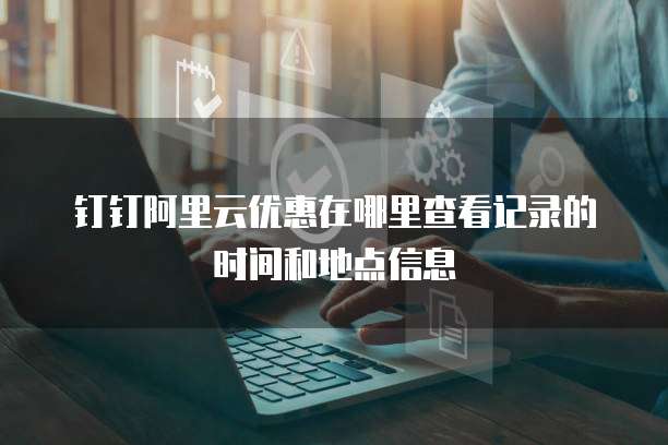 钉钉阿里云优惠在哪里查看记录的时间和地点信息