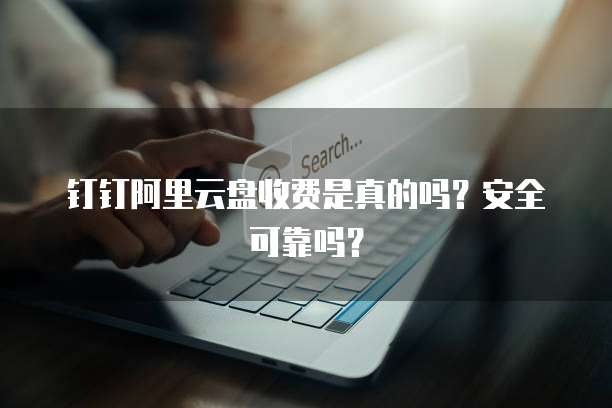 钉钉阿里云盘收费是真的吗?安全可靠吗?